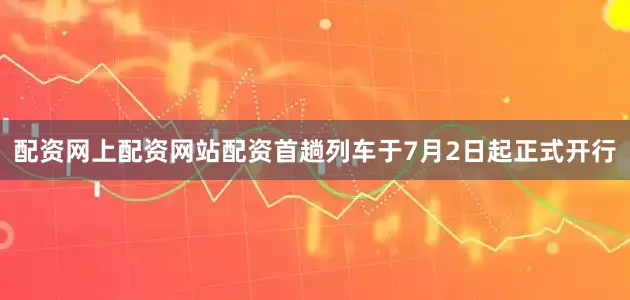 配资网上配资网站配资首趟列车于7月2日起正式开行