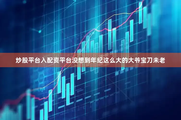 炒股平台入配资平台没想到年纪这么大的大爷宝刀未老
