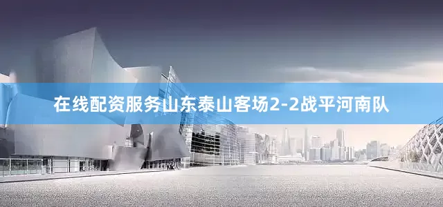 在线配资服务山东泰山客场2-2战平河南队