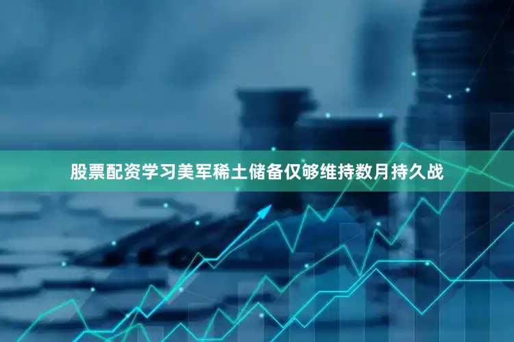 股票配资学习美军稀土储备仅够维持数月持久战