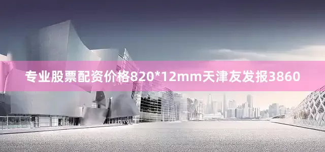 专业股票配资价格820*12mm天津友发报3860