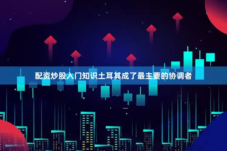 配资炒股入门知识土耳其成了最主要的协调者