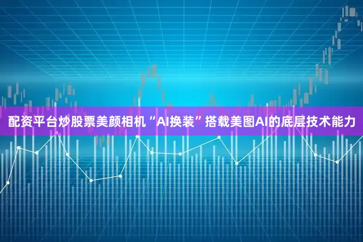 配资平台炒股票美颜相机“AI换装”搭载美图AI的底层技术能力